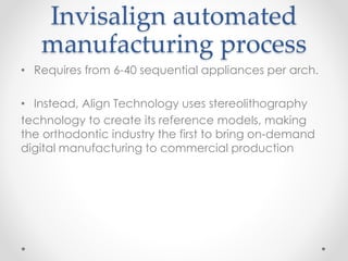 Invisalign automated
manufacturing process
• Requires from 6-40 sequential appliances per arch.
• Instead, Align Technology uses stereolithography
technology to create its reference models, making
the orthodontic industry the first to bring on-demand
digital manufacturing to commercial production
 
