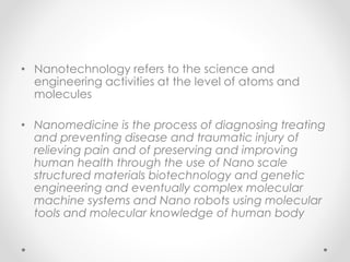 • Nanotechnology refers to the science and
engineering activities at the level of atoms and
molecules
• Nanomedicine is the process of diagnosing treating
and preventing disease and traumatic injury of
relieving pain and of preserving and improving
human health through the use of Nano scale
structured materials biotechnology and genetic
engineering and eventually complex molecular
machine systems and Nano robots using molecular
tools and molecular knowledge of human body
 