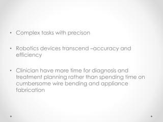 • Complex tasks with precison
• Robotics devices transcend –accuracy and
efficiency
• Clinician have more time for diagnosis and
treatment planning rather than spending time on
cumbersome wire bending and appliance
fabrication
 