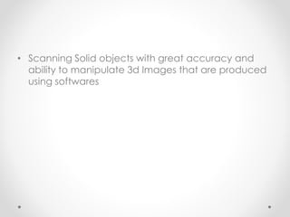 • Scanning Solid objects with great accuracy and
ability to manipulate 3d Images that are produced
using softwares
 