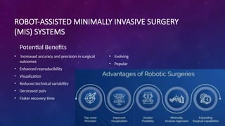 ROBOT-ASSISTED MINIMALLY INVASIVE SURGERY
(MIS) SYSTEMS
Potential Benefits
• Increased accuracy and precision in surgical
outcomes
• Enhanced reproducibility
• Visualization
• Reduced technical variability
• Decreased pain
• Faster recovery time
• Evolving
• Popular
 