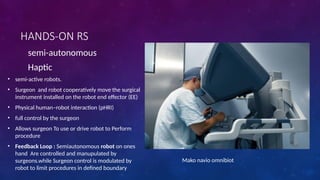 HANDS-ON RS
semi-autonomous
Haptic
• semi-active robots.
• Surgeon and robot cooperatively move the surgical
instrument installed on the robot end effector (EE)
• Physical human–robot interaction (pHRI)
• full control by the surgeon
• Allows surgeon To use or drive robot to Perform
procedure
• Feedback Loop : Semiautonomous robot on ones
hand Are controlled and manupulated by
surgeons.while Surgeon control is modulated by
robot to limit procedures in defined boundary
Mako navio omnibiot
 