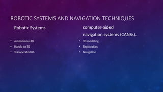 ROBOTIC SYSTEMS AND NAVIGATION TECHNIQUES
Robotic Systems
• Autonomous RS
• Hands-on RS
• Teleoperated RS.
computer-aided
navigation systems (CANSs).
• 3D modeling,
• Registration
• Navigation
 