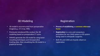 Registration
• Process of establishing a common reference
frame
• Registration is a core and compulsory
procedure for any CANS system or RS system
being used in orthopedic surgeries.
• Both RS and CANS are heavily reliant on
registration
3D Modeling
• 3D model is reconstructed from preoperative
images(e.g., CT, X-ray, MRI).
• Previously introduced RSs conduct the 3D
modeling based on preoperative CT scans.
• (NAVIO) generate the 3D model by using bone-
morphing techniques and intraoperative
tracking data, then visualizing the 3D model in a
graphical format.
 
