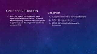 CANS : REGISTRATION
• Before the surgery in the operating room,
registrations between the patient’s true bone,
the corresponding 3D model, the robotic system
(if applicable), and the surgical tool need to be
conducted first
3 methods
1. Standard (fiducial)-based paired-point matchin
2. Surface-based/shape based /
3. 2D/3D–3D registration/intraoperative
fluoroscopic
 