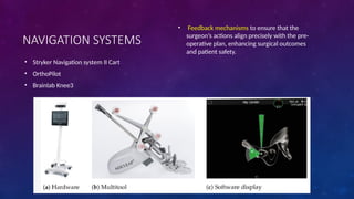 NAVIGATION SYSTEMS
• Stryker Navigation system II Cart
• OrthoPilot
• Brainlab Knee3
• Feedback mechanisms to ensure that the
surgeon’s actions align precisely with the pre-
operative plan, enhancing surgical outcomes
and patient safety.
 