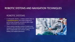 • In orthopedic robotics, a robotic system refers to
a mechanical device that assists surgeons in
performing orthopedic procedures with a high
degree of precision and control.
• These systems typically consist of robotic arms
equipped with specialized tools and sensors that
aid in surgical tasks such as bone cutting,
drilling, and implant placement.
ROBOTIC SYSTEMS AND NAVIGATION TECHNIQUES
ROBOTIC SYSTEMS
 