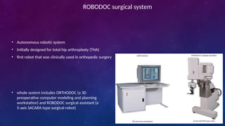 ROBODOC surgical system
• Autonomous robotic system
• Initially designed for total hip arthroplasty (THA)
• first robot that was clinically used in orthopedic surgery
• whole system includes ORTHODOC (a 3D
preoperative computer modeling and planning
workstation) and ROBODOC surgical assistant (a
5-axis SACARA-type surgical robot)
 
