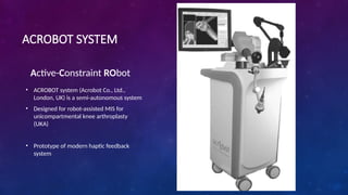 ACROBOT SYSTEM
Active-Constraint RObot
• ACROBOT system (Acrobot Co., Ltd.,
London, UK) is a semi-autonomous system
• Designed for robot-assisted MIS for
unicompartmental knee arthroplasty
(UKA)
• Prototype of modern haptic feedback
system
 
