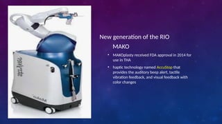 New generation of the RIO
• MAKOplasty received FDA approval in 2014 for
use in THA
• haptic technology named AccuStop that
provides the auditory beep alert, tactile
vibration feedback, and visual feedback with
color changes
MAKO
 