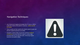 Navigation Techniques
• use of advanced imaging technologies like CT scans or MRI to
create 3D models of the patient's anatomy : patient specific
3D models
• These models are then used by the robotic system to plan and
execute surgical maneuvers accurately.
• Navigation systems often incorporate real-time feedback
mechanisms to ensure that the surgeon's actions align
precisely with the pre-operative plan, enhancing surgical
outcomes and patient safety.
 