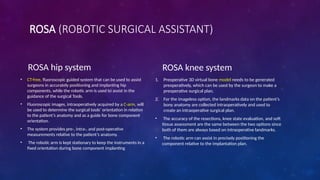 ROSA (ROBOTIC SURGICAL ASSISTANT)
ROSA hip system
• CT-free, fluoroscopic guided system that can be used to assist
surgeons in accurately positioning and implanting hip
components, while the robotic arm is used to assist in the
guidance of the surgical Tools.
• Fluoroscopic images, intraoperatively acquired by a C-arm, will
be used to determine the surgical tools’ orientation in relation
to the patient’s anatomy and as a guide for bone component
orientation.
• The system provides pre-, intra-, and post-operative
measurements relative to the patient’s anatomy.
• The robotic arm is kept stationary to keep the instruments in a
fixed orientation during bone component implanting
ROSA knee system
1. Preoperative 3D virtual bone model needs to be generated
preoperatively, which can be used by the surgeon to make a
preoperative surgical plan.
2. For the imageless option, the landmarks data on the patient’s
bony anatomy are collected intraoperatively and used to
create an intraoperative surgical plan.
• The accuracy of the resections, knee state evaluation, and soft
tissue assessment are the same between the two options since
both of them are always based on intraoperative landmarks.
• The robotic arm can assist in precisely positioning the
component relative to the implantation plan.
 