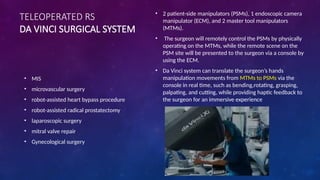 TELEOPERATED RS
DA VINCI SURGICAL SYSTEM
• MIS
• microvascular surgery
• robot-assisted heart bypass procedure
• robot-assisted radical prostatectomy
• laparoscopic surgery
• mitral valve repair
• Gynecological surgery
• 2 patient-side manipulators (PSMs), 1 endoscopic camera
manipulator (ECM), and 2 master tool manipulators
(MTMs).
• The surgeon will remotely control the PSMs by physically
operating on the MTMs, while the remote scene on the
PSM site will be presented to the surgeon via a console by
using the ECM.
• Da Vinci system can translate the surgeon’s hands
manipulation movements from MTMs to PSMs via the
console in real time, such as bending,rotating, grasping,
palpating, and cutting, while providing haptic feedback to
the surgeon for an immersive experience
 