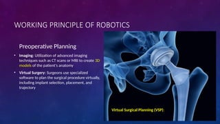 WORKING PRINCIPLE OF ROBOTICS
Preoperative Planning
• Imaging: Utilization of advanced imaging
techniques such as CT scans or MRI to create 3D
models of the patient's anatomy
• Virtual Surgery: Surgeons use specialized
software to plan the surgical procedure virtually,
including implant selection, placement, and
trajectory
Virtual Surgical Planning (VSP):
 