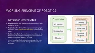 Navigation System Setup
• Platform: robotic arm and specialized instruments is used
during the surgery.
• Registration: The 3D model from preoperative imaging is
registered to the patient's actual anatomy in the operating
room
• Real-time Feedback: The robotic system provides real-time
feedback to the surgeon, including visual and sometimes
haptic (touch-based) feedback, to guide
• system is equipped with sensors and cameras that track
the position and movements of surgical instruments in
real-time
WORKING PRINCIPLE OF ROBOTICS
 