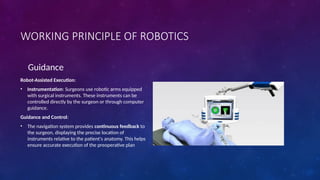 WORKING PRINCIPLE OF ROBOTICS
Guidance
Robot-Assisted Execution:
• Instrumentation: Surgeons use robotic arms equipped
with surgical instruments. These instruments can be
controlled directly by the surgeon or through computer
guidance.
Guidance and Control:
• The navigation system provides continuous feedback to
the surgeon, displaying the precise location of
instruments relative to the patient's anatomy. This helps
ensure accurate execution of the preoperative plan
 