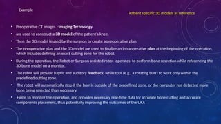• Preoperative CT images :Imaging Technology
• are used to construct a 3D model of the patient’s knee.
• Then the 3D model is used by the surgeon to create a preoperative plan.
• The preoperative plan and the 3D model are used to finalize an intraoperative plan at the beginning of the operation,
which includes defining an exact cutting zone for the robot.
• During the operation, the Robot or Surgeon assisted robot operates to perform bone resection while referencing the
3D bone model on a monitor.
• The robot will provide haptic and auditory feedback, while tool (e.g., a rotating burr) to work only within the
predefined cutting zone.
• The robot will automatically stop if the burr is outside of the predefined zone, or the computer has detected more
bone being resected than necessary.
• Helps to monitor the operation, and provides necessary real-time data for accurate bone cutting and accurate
components placement, thus potentially improving the outcomes of the UKA
Patient specific 3D models as reference
Example
 