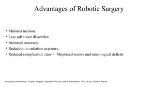 Advantages of Robotic Surgery
• Minimal incision.
• Less soft tissue dissection.
• Increased accuracy.
• Reduction in radiation exposure.
• Reduced complication rates Misplaced screws and neurological deficits
Navigation and Robotics in Spine Surgery. Alexander Vaccaro; Jaykar Panchmatia; David Kaye; Srinivas Prasad.
 