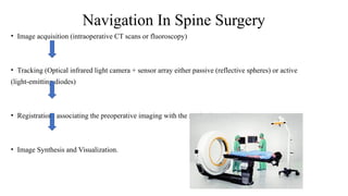 • Image acquisition (intraoperative CT scans or fluoroscopy)
• Tracking (Optical infrared light camera + sensor array either passive (reflective spheres) or active
(light-emitting diodes)
• Registration- associating the preoperative imaging with the navigation tracking system.
• Image Synthesis and Visualization.
Navigation In Spine Surgery
 