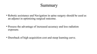 Summary
• Robotic assistance and Navigation in spine surgery should be used as
an adjunct in optimizing surgical outcome.
• Possess the advantage of increased accuracy and less radiation
exposure.
• Drawback of high acquisition cost and steep learning curve.
 