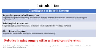 Robotics in spine surgery utilize a shared-control-system.
Nathoo N, Cavuşoğlu MC, Vogelbaum MA, et al. In touch with robotics: neurosurgery for the future. Neurosurgery 2005;56:421-33; discussion 421-33.
10.1227/01.NEU.0000153929.68024.CF
Classification of Robotic Systems
Supervisory-controlled interaction
Surgeon plans operation and specify motions while the robot performs these motions autonomously under surgeon
supervision
Tele-surgical interaction
Surgeon directly controls the surgical instruments which are held by the robot (eg. Da Vinci)
Shared-control-system
Surgeon and robot control the surgical instrumentation simultaneously
Introduction
 