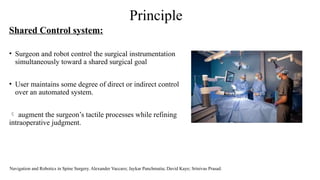 Principle
Shared Control system:
• Surgeon and robot control the surgical instrumentation
simultaneously toward a shared surgical goal
• User maintains some degree of direct or indirect control
over an automated system.
 augment the surgeon’s tactile processes while refining
intraoperative judgment.
Navigation and Robotics in Spine Surgery. Alexander Vaccaro; Jaykar Panchmatia; David Kaye; Srinivas Prasad.
 