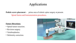Applications
Pedicle screw placement - prime area of robotic spine surgery at present.
Spinal fusion and Instrumentation procedures.
Future Directions:
• Spinal tumor resection.
• Revision surgery.
• Vertebroplasties.
• Deformity correction.
 