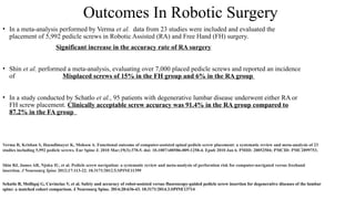 Outcomes In Robotic Surgery
• In a meta-analysis performed by Verma et al. data from 23 studies were included and evaluated the
placement of 5,992 pedicle screws in Robotic Assisted (RA) and Free Hand (FH) surgery.
Significant increase in the accuracy rate of RA surgery
• Shin et al. performed a meta-analysis, evaluating over 7,000 placed pedicle screws and reported an incidence
of Misplaced screws of 15% in the FH group and 6% in the RA group
• In a study conducted by Schatlo et al., 95 patients with degenerative lumbar disease underwent either RA or
FH screw placement. Clinically acceptable screw accuracy was 91.4% in the RA group compared to
87.2% in the FA group
Verma R, Krishan S, Haendlmayer K, Mohsen A. Functional outcome of computer-assisted spinal pedicle screw placement: a systematic review and meta-analysis of 23
studies including 5,992 pedicle screws. Eur Spine J. 2010 Mar;19(3):370-5. doi: 10.1007/s00586-009-1258-4. Epub 2010 Jan 6. PMID: 20052504; PMCID: PMC2899753.
Shin BJ, James AR, Njoku IU, et al. Pedicle screw navigation: a systematic review and meta-analysis of perforation risk for computer-navigated versus freehand
insertion. J Neurosurg Spine 2012;17:113-22. 10.3171/2012.5.SPINE11399
Schatlo B, Molliqaj G, Cuvinciuc V, et al. Safety and accuracy of robot-assisted versus fluoroscopy-guided pedicle screw insertion for degenerative diseases of the lumbar
spine: a matched cohort comparison. J Neurosurg Spine. 2014;20:636-43. 10.3171/2014.3.SPINE13714
 