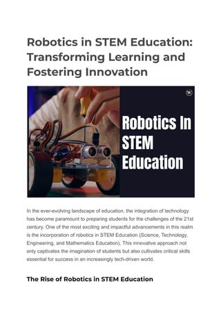 Robotics in STEM Education:
Transforming Learning and
Fostering Innovation
In the ever-evolving landscape of education, the integration of technology
has become paramount to preparing students for the challenges of the 21st
century. One of the most exciting and impactful advancements in this realm
is the incorporation of robotics in STEM Education (Science, Technology,
Engineering, and Mathematics Education). This innovative approach not
only captivates the imagination of students but also cultivates critical skills
essential for success in an increasingly tech-driven world.
The Rise of Robotics in STEM Education
 