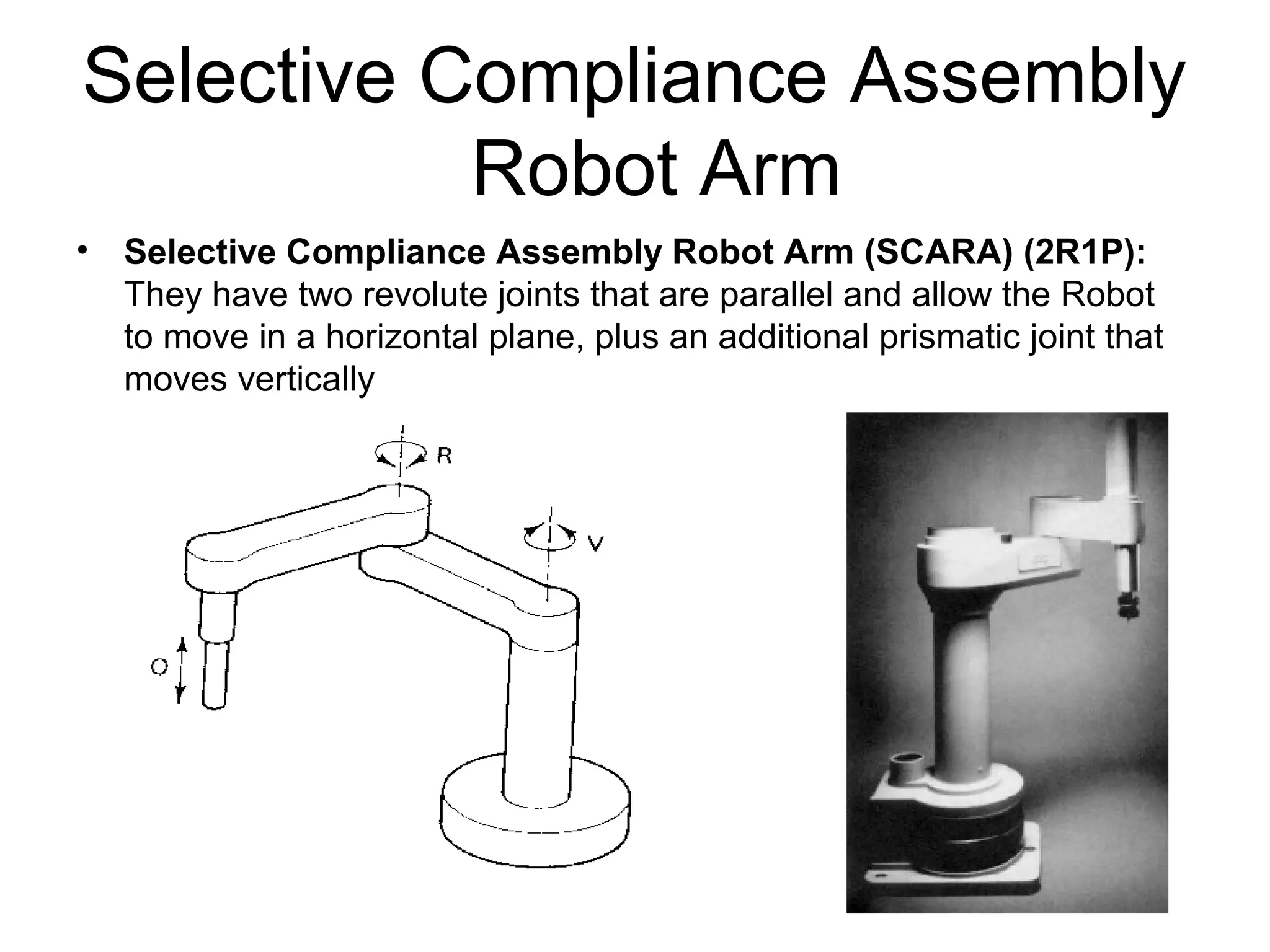 Selective Compliance Assembly
Robot Arm
• Selective Compliance Assembly Robot Arm (SCARA) (2R1P):
They have two revolute joints that are parallel and allow the Robot
to move in a horizontal plane, plus an additional prismatic joint that
moves vertically
 