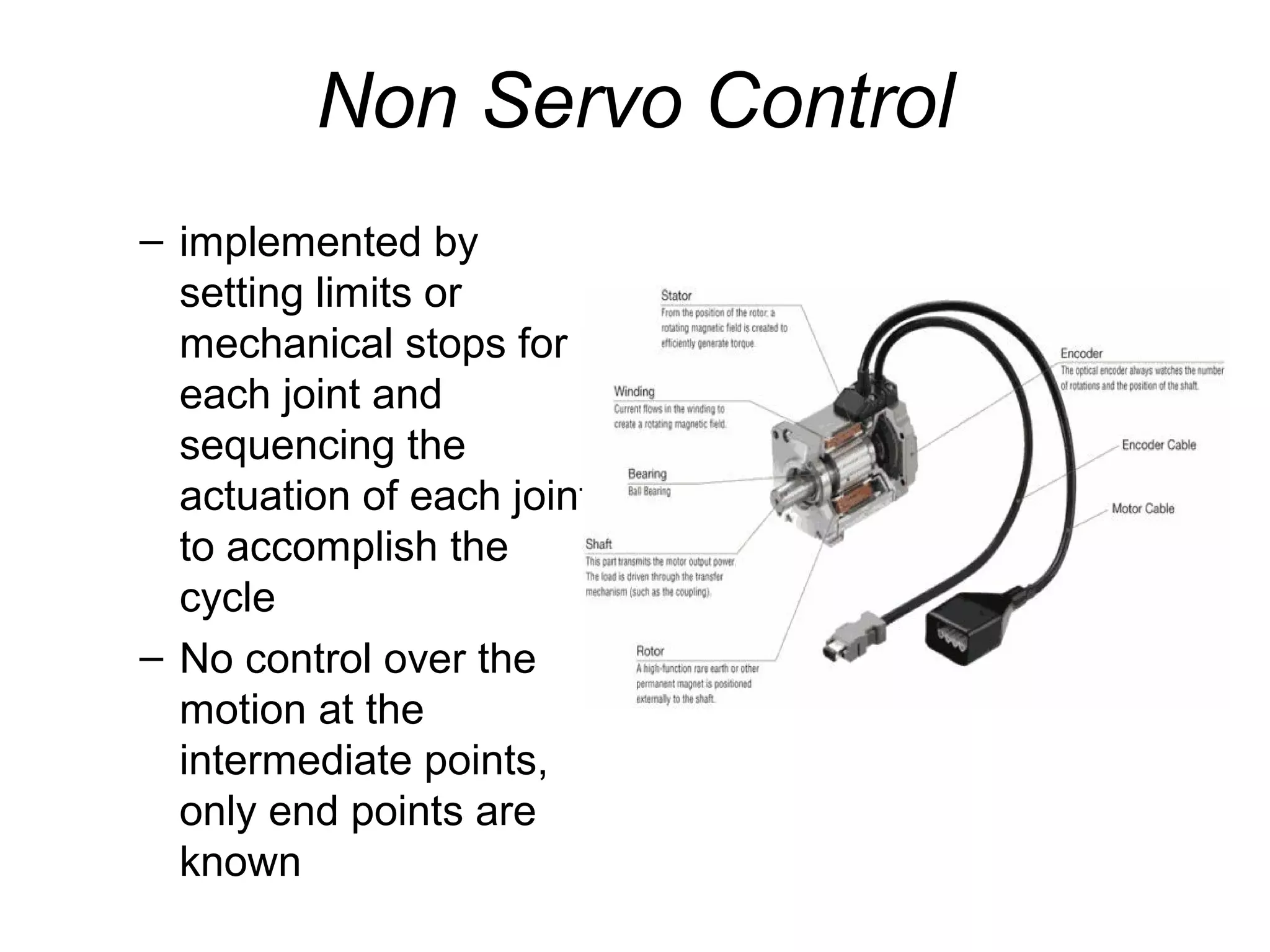 Non Servo Control
– implemented by
setting limits or
mechanical stops for
each joint and
sequencing the
actuation of each joint
to accomplish the
cycle
– No control over the
motion at the
intermediate points,
only end points are
known
 