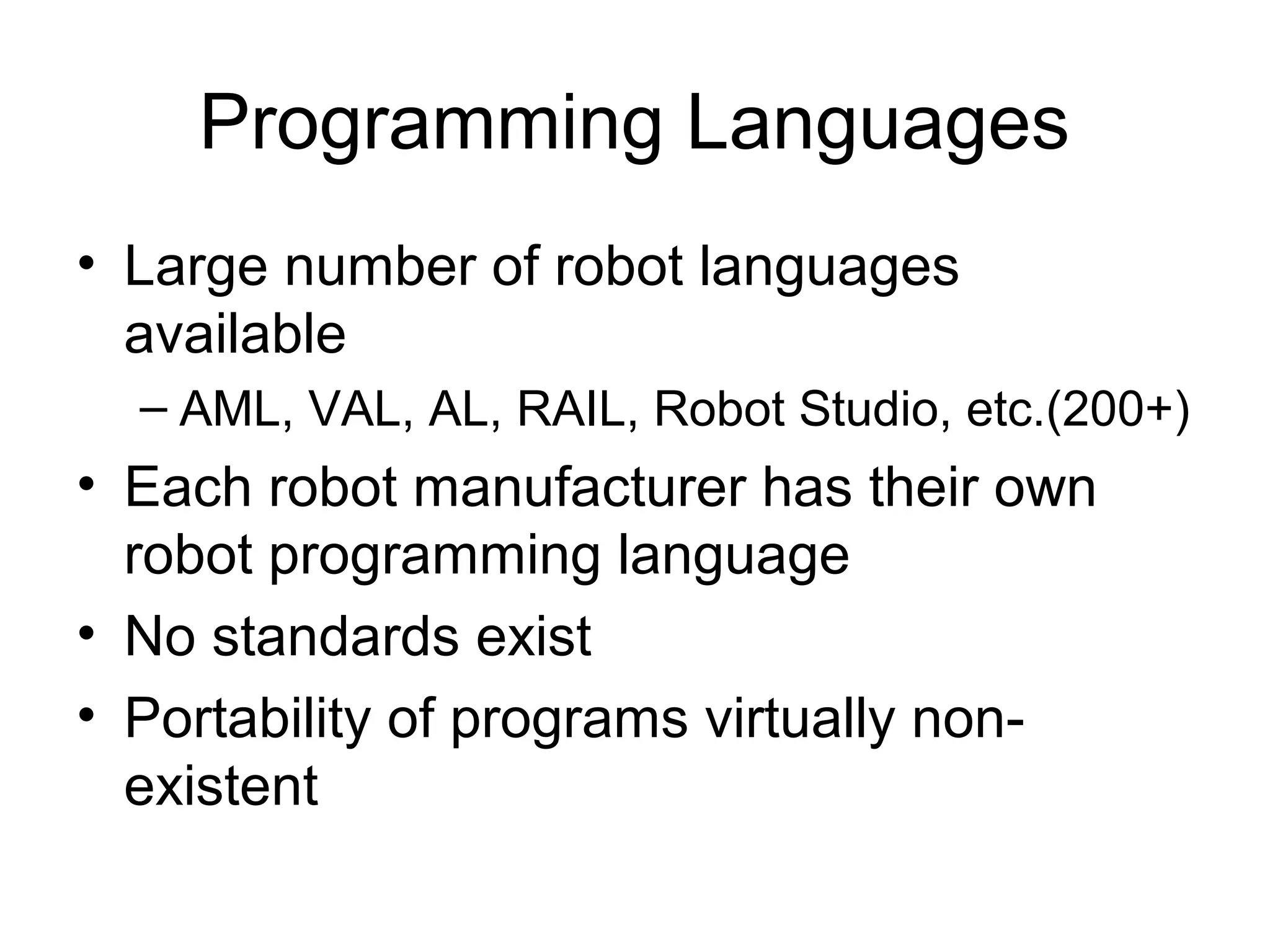 Programming Languages
• Large number of robot languages
available
– AML, VAL, AL, RAIL, Robot Studio, etc.(200+)
• Each robot manufacturer has their own
robot programming language
• No standards exist
• Portability of programs virtually non-
existent
 