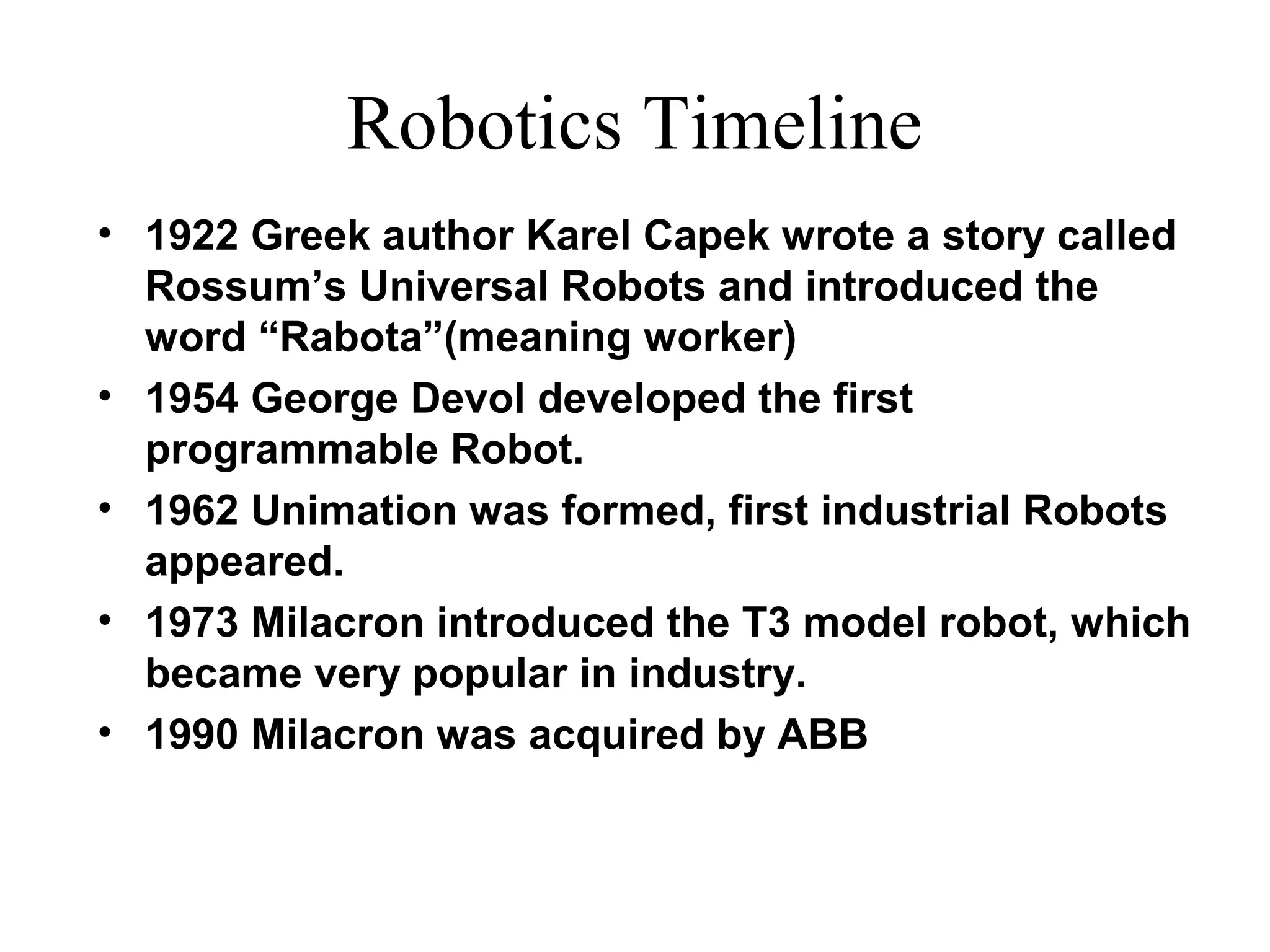 Robotics Timeline
• 1922 Greek author Karel Capek wrote a story called
Rossum’s Universal Robots and introduced the
word “Rabota”(meaning worker)
• 1954 George Devol developed the first
programmable Robot.
• 1962 Unimation was formed, first industrial Robots
appeared.
• 1973 Milacron introduced the T3 model robot, which
became very popular in industry.
• 1990 Milacron was acquired by ABB
 