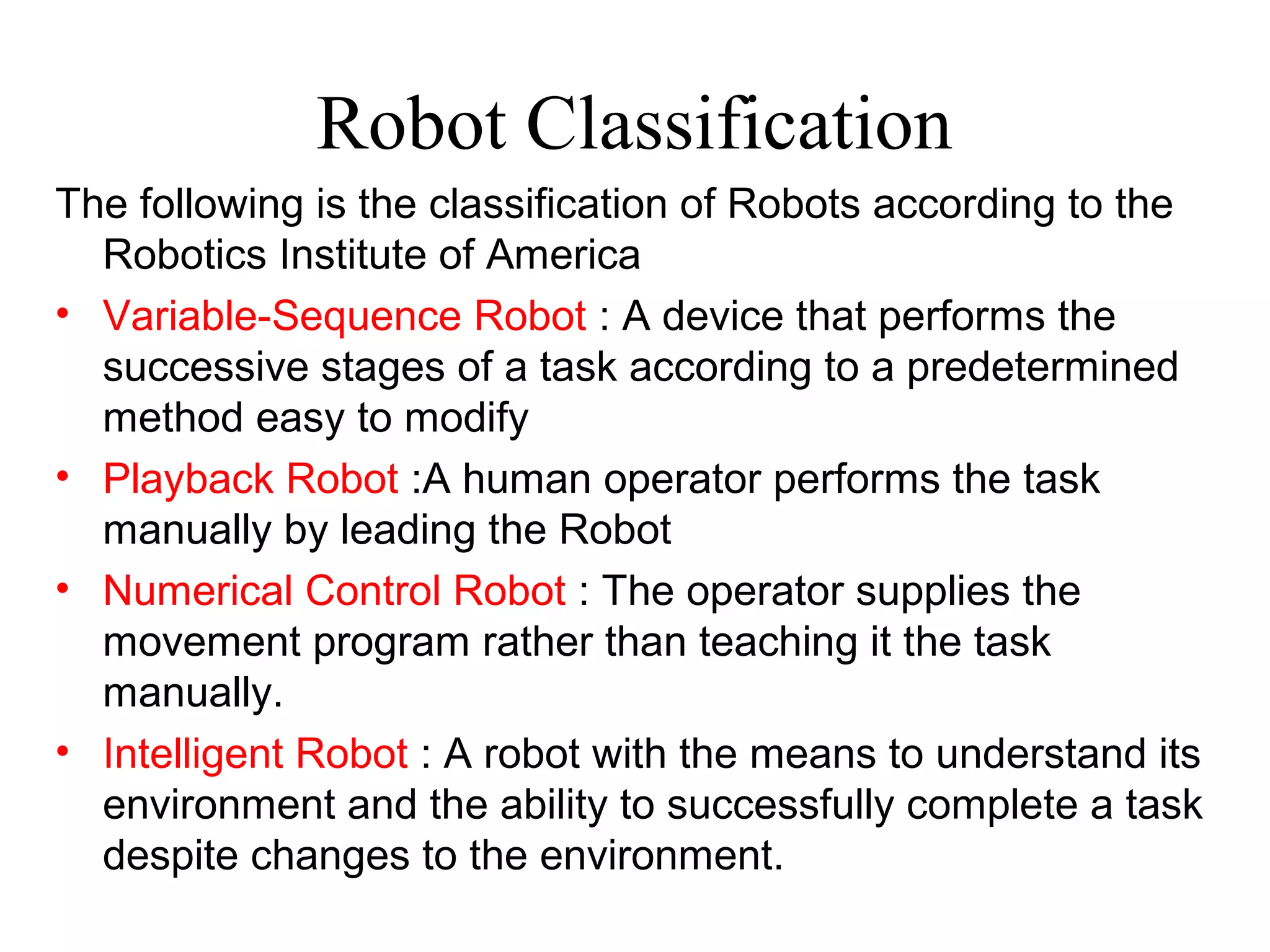 Robot Classification
The following is the classification of Robots according to the
Robotics Institute of America
• Variable-Sequence Robot : A device that performs the
successive stages of a task according to a predetermined
method easy to modify
• Playback Robot :A human operator performs the task
manually by leading the Robot
• Numerical Control Robot : The operator supplies the
movement program rather than teaching it the task
manually.
• Intelligent Robot : A robot with the means to understand its
environment and the ability to successfully complete a task
despite changes to the environment.
 