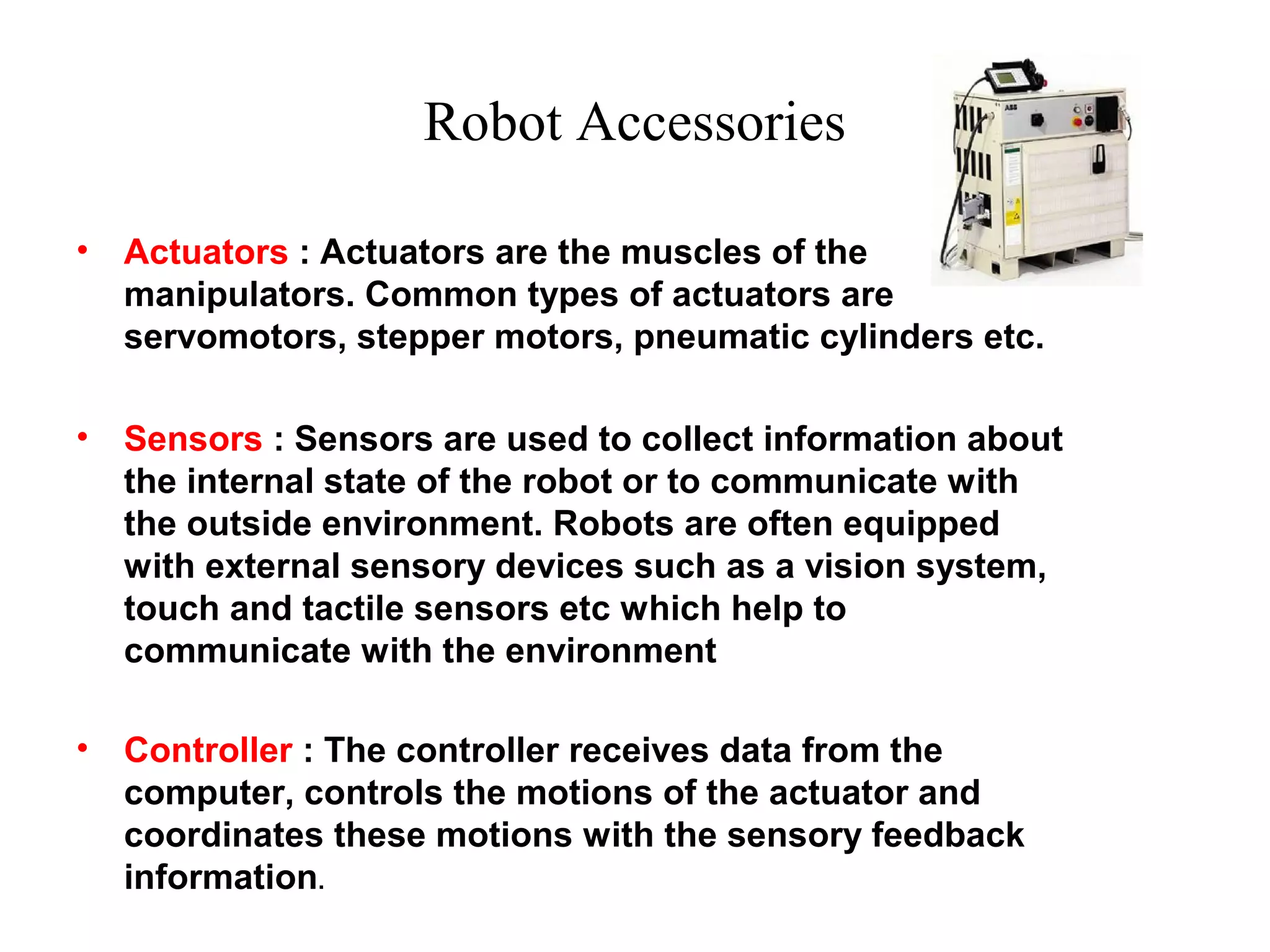 Robot Accessories
• Actuators : Actuators are the muscles of the
manipulators. Common types of actuators are
servomotors, stepper motors, pneumatic cylinders etc.
• Sensors : Sensors are used to collect information about
the internal state of the robot or to communicate with
the outside environment. Robots are often equipped
with external sensory devices such as a vision system,
touch and tactile sensors etc which help to
communicate with the environment
• Controller : The controller receives data from the
computer, controls the motions of the actuator and
coordinates these motions with the sensory feedback
information.
 
