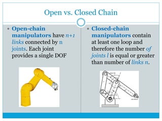 Open vs. Closed Chain
 Open-chain
manipulators have n+1
links connected by n
joints. Each joint
provides a single DOF
 Closed-chain
manipulators contain
at least one loop and
therefore the number of
joints l is equal or greater
than number of links n.
 