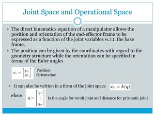 Joint Space and Operational Space
 The direct kinematics equation of a manipulator allows the
position and orientation of the end-effector frame to be
expressed as a function of the joint variables w.r.t. the base
frame.
 The position can be given by the coordinates with regard to the
geometry structure while the orientation can be specified in
terms of the Euler angles
Position
Orientation
• It can also be written in a form of the joint space
where
Is the angle for revolt joint and distance for prismatic joint
 
