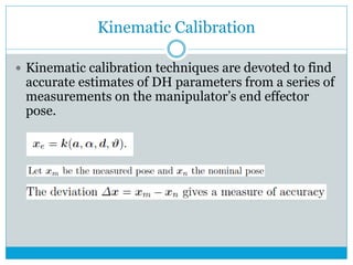 Kinematic Calibration
 Kinematic calibration techniques are devoted to find
accurate estimates of DH parameters from a series of
measurements on the manipulator’s end effector
pose.
 