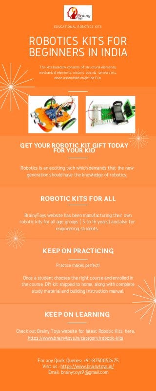 EDUCATIONAL ROBOTICS KITS
ROBOTICS KITS FOR
BEGINNERS IN INDIA
The kits basically consists of structural elements,
mechanical elements, motors, boards, sensors etc.
when assembled might be Fun.
Robotics is an exciting tech which demands that the new
generation should have the knowledge of robotics.
GET YOUR ROBOTIC KIT GIFT TODAY
FOR YOUR KID
KEEP ON LEARNING
Check out Brainy Toys website for latest Robotic Kits here:
https://www.brainytoys.in/category/robotic-kits
KEEP ON PRACTICING
Practice makes perfect!
Once a student chooses the right course and enrolled in
the course, DIY kit shipped to home, along with complete
study material and building instruction manual.
ROBOTIC KITS FOR ALL
BrainyToys website has been manufacturing their own
robotic kits for all age groups ( 5 to 16 years) and also for
engineering students.
For any Quick Queries: +91-8750052475
Visit us : https://www.brainytoys.in/
Email: brainytoys9@gmail.com
 