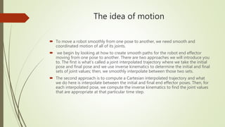 The idea of motion
 To move a robot smoothly from one pose to another, we need smooth and
coordinated motion of all of its joints.
 we begin by looking at how to create smooth paths for the robot end effector
moving from one pose to another. There are two approaches we will introduce you
to. The first is what’s called a joint interpolated trajectory where we take the initial
pose and final pose and we use inverse kinematics to determine the initial and final
sets of joint values; then, we smoothly interpolate between those two sets.
 The second approach is to compute a Cartesian interpolated trajectory and what
we do here is interpolate between the initial and final end effector poses. Then, for
each interpolated pose, we compute the inverse kinematics to find the joint values
that are appropriate at that particular time step.
 