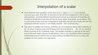 Interpolation of a scalar
 Such that the time variable t varies from 0 to 1 , that o<= t <=1.you should
convince your self that X(0)=A and X(1)=B we call this a trajectory a set of times
and points(ti , x(i)) that defines how the point moves as a function of time We can
choose to divide the time interval into as many steps, time steps, as we desire. This
is commonly known as linear interpolation and does the job very nicely, but has the
drawback that the motion is not totally smooth - let’s examine why.
 The point is initially not moving, and then at t=0 it starts to move with a velocity of
(B - A) since it has to cover the distance from A to B which is (B - A) in 1 second.
When it arrives at B it suddenly stops. The sudden changes in velocity at the start
and at the end mean massive accelerations– this is not a problem when moving a
mathematical point (which has no mass) along a number line but it is a very real
problem for the motors of a real robot.
 