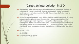 Cartesian interpolation in 2 D
 Now we have made our non-physical robot move as its joint angles followed a
trajectory – it moved from A to B. However, as we saw in the last step, close
scrutiny shows that between points A and B, the robot’s end effector does not
follow a straight line.
 For many robot applications, this is not important and joint interpolated motion is
adequate and easy to compute. However, there are some applications where
following a straight line is important – perhaps the robot is doing a cutting or
welding task. The solution we require is called Cartesian interpolation, and involves
interpolating points in the 2-dimensional (2D) Cartesian coordinate frame rather
than the 2D robot joint space. Consider two points in the 2D Cartesian coordinate
frame
 qA=[-0.3 0.5]
 qB=[0.5 0.2]
 q=mjtraj(@tpoly,qA,qB,50)
 