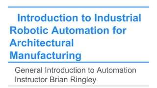 Introduction to Industrial
Robotic Automation for
Architectural
Manufacturing
General Introduction to Automation
Instructor Brian Ringley
 