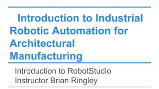 Introduction to Industrial
Robotic Automation for
Architectural
Manufacturing
Introduction to RobotStudio
Instructor Brian Ringley
 