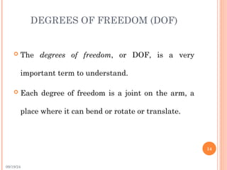 09/19/24
DEGREES OF FREEDOM (DOF)
 The degrees of freedom, or DOF, is a very
important term to understand.
 Each degree of freedom is a joint on the arm, a
place where it can bend or rotate or translate.
14
 