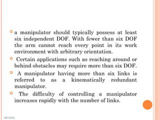 09/19/24
 a manipulator should typically possess at least
six independent DOF. With fewer than six DOF
the arm cannot reach every point in its work
environment with arbitrary orientation.
 Certain applications such as reaching around or
behind obstacles may require more than six DOF.
 A manipulator having more than six links is
referred to as a kinematically redundant
manipulator.
 The difficulty of controlling a manipulator
increases rapidly with the number of links.
 