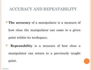 09/19/24
ACCURACY AND REPEATABILITY
 The accuracy of a manipulator is a measure of
how close the manipulator can come to a given
point within its workspace.
 Repeatability is a measure of how close a
manipulator can return to a previously taught
point.
 