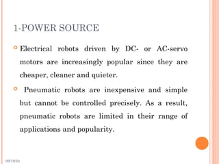 09/19/24
1-POWER SOURCE
 Electrical robots driven by DC- or AC-servo
motors are increasingly popular since they are
cheaper, cleaner and quieter.
 Pneumatic robots are inexpensive and simple
but cannot be controlled precisely. As a result,
pneumatic robots are limited in their range of
applications and popularity.
 