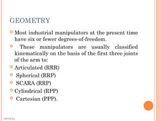 09/19/24
GEOMETRY
 Most industrial manipulators at the present time
have six or fewer degrees-of-freedom.
 These manipulators are usually classified
kinematically on the basis of the first three joints
of the arm to:
 Articulated (RRR)
 Spherical (RRP)
 SCARA (RRP)
 Cylindrical (RPP)
 Cartesian (PPP).
 
