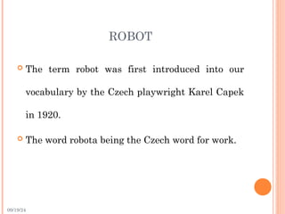 09/19/24
ROBOT
 The term robot was first introduced into our
vocabulary by the Czech playwright Karel Capek
in 1920.
 The word robota being the Czech word for work.
 